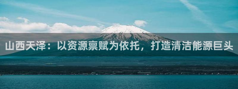 球盟会登录平台：山西天泽：以资源禀赋为依托，打造清洁能源巨头