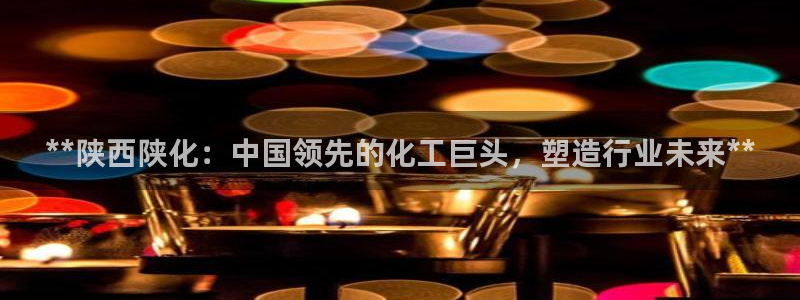 球盟会登录平台：**陕西陕化：中国领先的化工巨头，塑造行业未