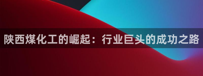 球盟会app最新地址在哪看：陕西煤化工的崛起：行业巨头的成功