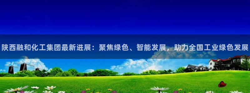 球盟会黑款吗知乎小说：陕西融和化工集团最新进展：聚焦绿色、智