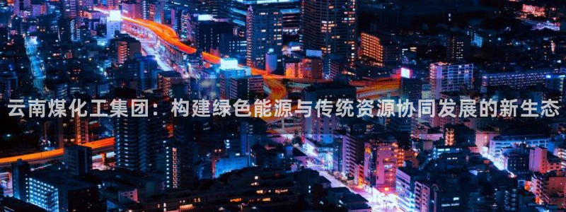 球盟会有没有黑单的：云南煤化工集团：构建绿色能源与传统资源协