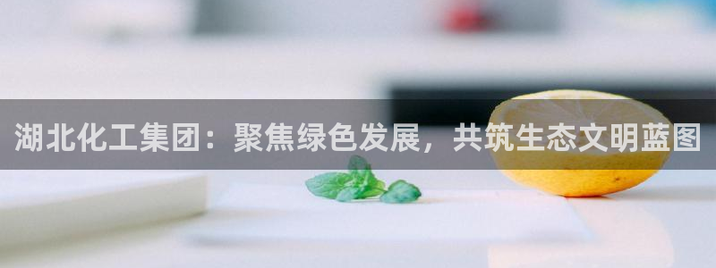球盟会官网：湖北化工集团：聚焦绿色发展，共筑生态文明蓝图