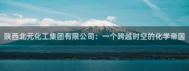 球盟会在线网站：陕西北元化工集团有限公司：一个跨越时空的化学
