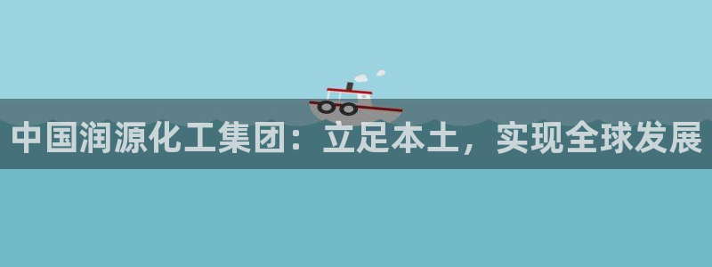 球盟会官方入口：中国润源化工集团：立足本土，实现全球发展