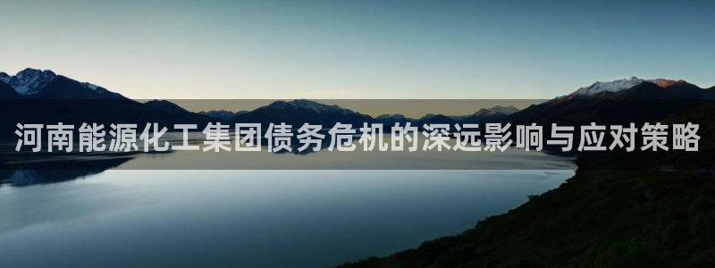 球盟会app最新地址下载:河南能源化工集团债务危机的深远影响