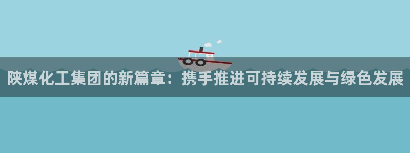 球盟会有没有黑单的人:陕煤化工集团的新篇章:携手推进可持续发
