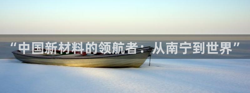 球盟会app最新地址下载安装：“中国新材料的领航者：从南宁到